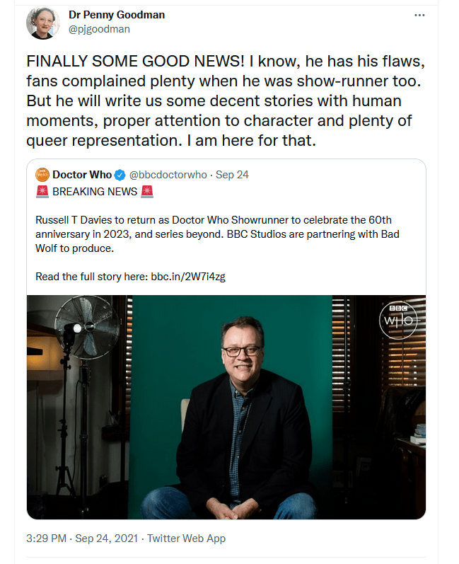 Penny Goodman (via Twitter): FINALLY SOME GOOD NEWS! I know, he (Russell T Davies) has his flaws, fans complained plenty when he was show-runner too. But he will write us some decent stories with human moments, proper attention to character and plenty of queer representation. I am here for that.